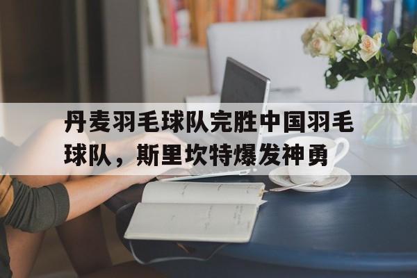丹麦羽毛球队完胜中国羽毛球队，斯里坎特爆发神勇的简单介绍